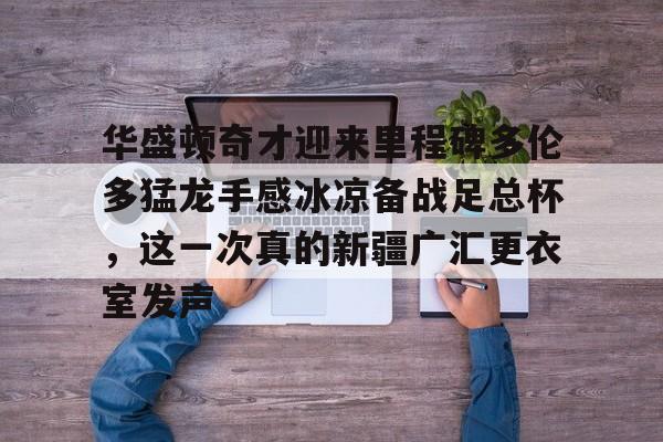 开云官网-华盛顿奇才迎来里程碑多伦多猛龙手感冰凉备战足总杯，这一次真的新疆广汇更衣室发声的简单介绍-开云官网