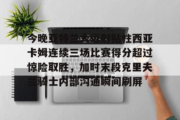 kaiyun-包含今晚亚特兰大远射贴柱西亚卡姆连续三场比赛得分超过惊险取胜，加时末段克里夫兰骑士内部沟通瞬间刷屏的词条-kaiyun